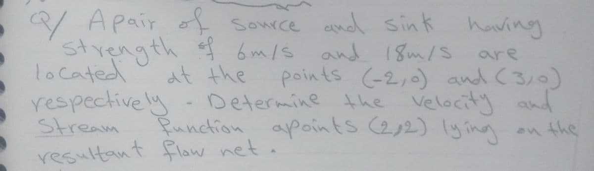 Q/ Apair of source and sink having
6 m/s and 18m/s
at the
Determine the velocity and
Runction apoints (2,2) lying
are
located
respectively
Stream
resultant flow neta
points (-2,0) and (3,0)
on the
