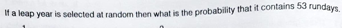 Ira leap year is selected at random then what is the probability that it contains 53 rundays.
