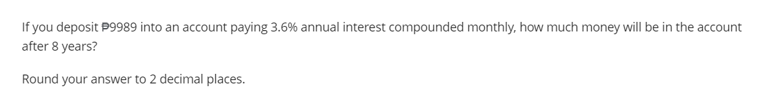 If you deposit #9989 into an account paying 3.6% annual interest compounded monthly, how much money will be in the account
after 8 years?
Round your answer to 2 decimal places.