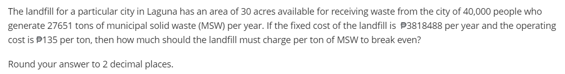 The landfill for a particular city in Laguna has an area of 30 acres available for receiving waste from the city of 40,000 people who
generate 27651 tons of municipal solid waste (MSW) per year. If the fixed cost of the landfill is 3818488 per year and the operating
cost is $135 per ton, then how much should the landfill must charge per ton of MSW to break even?
Round your answer to 2 decimal places.