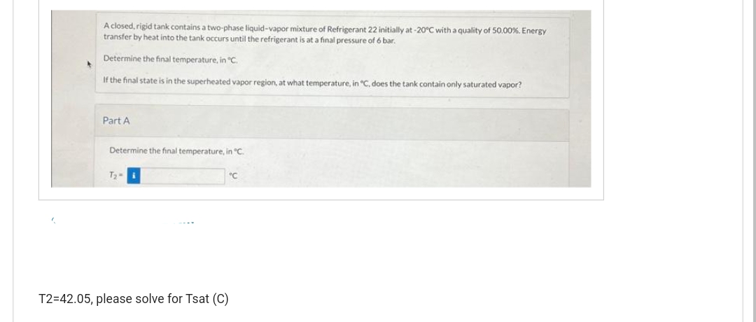 4
A closed, rigid tank contains a two-phase liquid-vapor mixture of Refrigerant 22 initially at -20°C with a quality of 50.00%. Energy
transfer by heat into the tank occurs until the refrigerant is at a final pressure of 6 bar.
Determine the final temperature, in "C.
If the final state is in the superheated vapor region, at what temperature, in "C, does the tank contain only saturated vapor?
Part A
Determine the final temperature, in °C.
T₂-
T2=42.05, please solve for Tsat (C)
"C