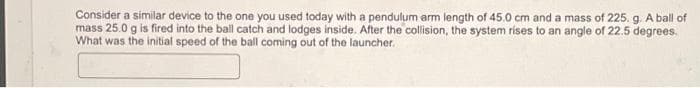 Consider a similar device to the one you used today with a pendulum arm length of 45.0 cm and a mass of 225. g. A ball of
mass 25.0 g is fired into the ball catch and lodges inside. After the collision, the system rises to an angle of 22.5 degrees.
What was the initial speed of the ball coming out of the launcher.