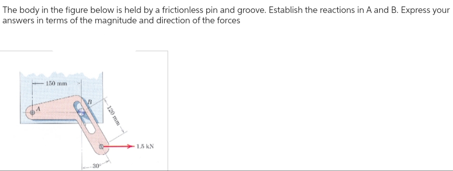 The body in the figure below is held by a frictionless pin and groove. Establish the reactions in A and B. Express your
answers in terms of the magnitude and direction of the forces
- 150 mm
B
30°
120 mm
1.5 kN