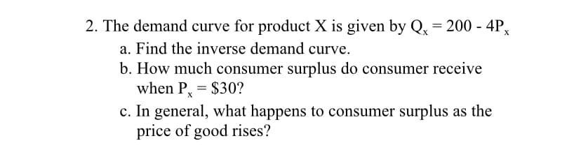 2. The demand curve for product X is given by Qx = 200 - 4Px
a. Find the inverse demand curve.
b. How much consumer surplus do consumer receive
when P, = $30?
c. In general, what happens to consumer surplus as the
price of good rises?
