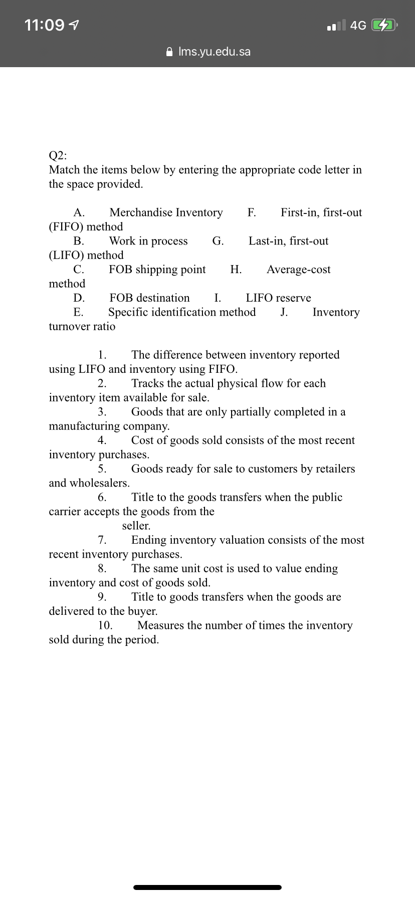 11:09 7
ul 4G
A Ims.yu.edu.sa
Q2:
Match the items below by entering the appropriate code letter in
the space provided.
А.
Merchandise Inventory
F.
First-in, first-out
(FIFO) method
В.
Work in process
G.
Last-in, first-out
(LIFO) method
С.
FOB shipping point
Н.
Average-cost
method
D.
FOB destination
I.
LIFO reserve
Е.
Specific identification method
J.
Inventory
turnover ratio
1.
The difference between inventory reported
using LIFO and inventory using FIFO.
2.
Tracks the actual physical flow for each
inventory item available for sale.
3.
Goods that are only partially completed in a
manufacturing company.
4.
Cost of goods sold consists of the most recent
inventory purchases.
5.
Goods ready for sale to customers by retailers
and wholesalers.
6.
Title to the goods transfers when the public
carrier accepts the goods from the
seller.
7.
Ending inventory valuation consists of the most
recent inventory purchases.
8.
The same unit cost is used to value ending
inventory and cost of goods sold.
9.
Title to goods transfers when the goods are
delivered to the buyer.
10.
Measures the number of times the inventory
sold during the period.
