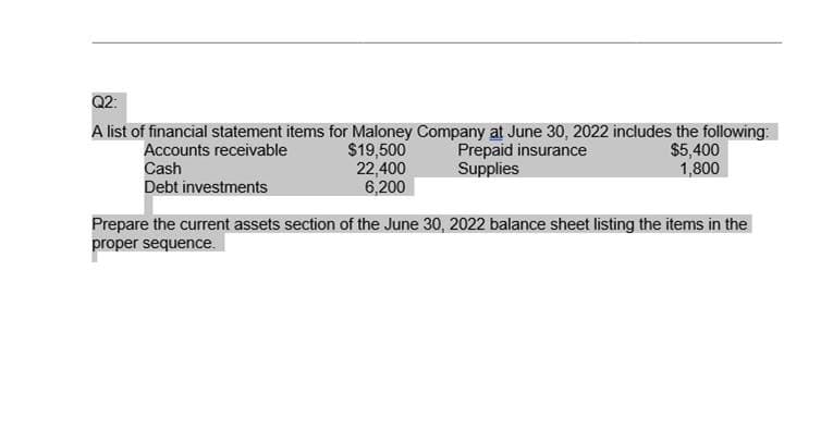 Q2:
A list of financial statement items for Maloney Company at June 30, 2022 includes the following:
Prepaid insurance
Supplies
Accounts receivable
$19,500
22,400
6,200
$5,400
1,800
Cash
Debt investments
Prepare the current assets section of the June 30, 2022 balance sheet listing the items in the
proper sequence.
