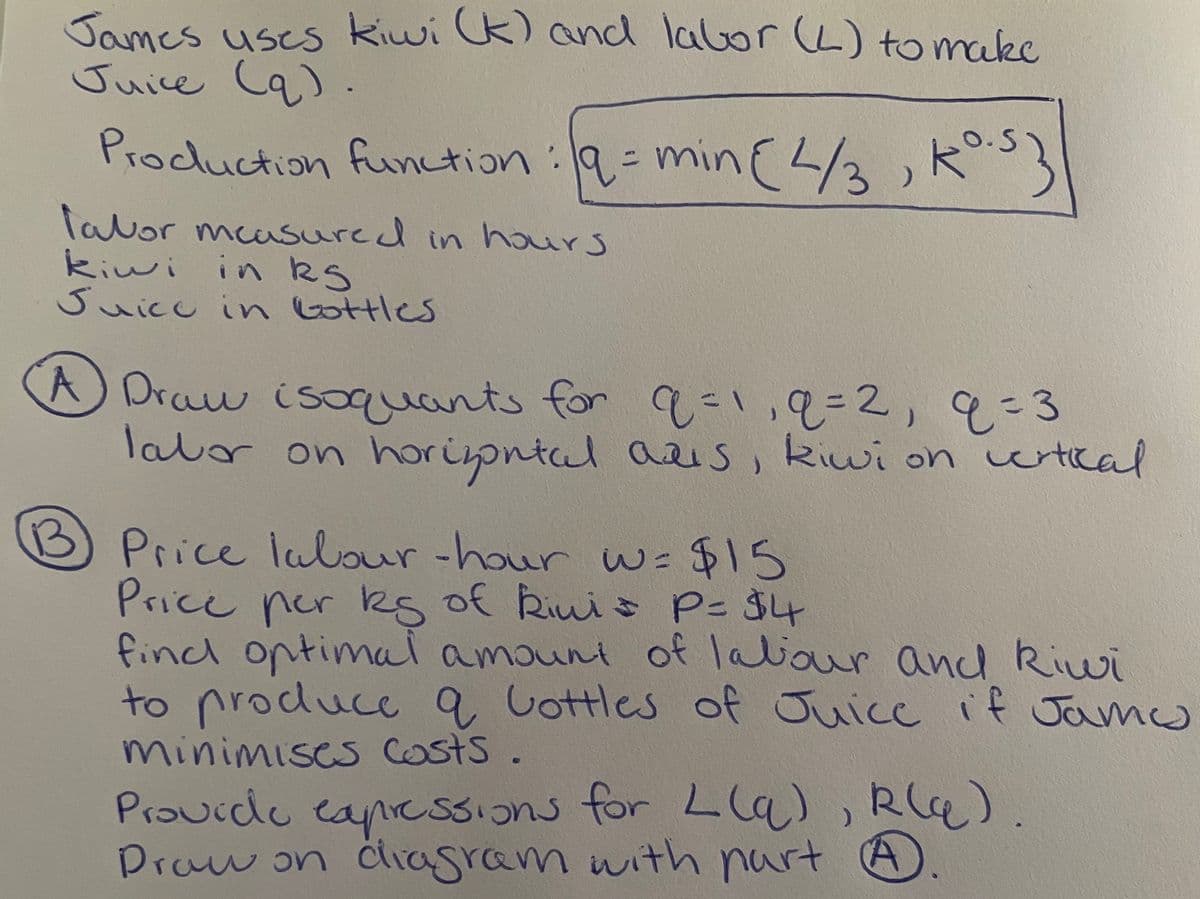 James uses kiwi k) and labor (L) to make
Juice Cq) .
Procuction function:9=min(3,K
O.S
lavor mcasured in haurs
kiwi in kS
Suicu in lottles
A Draw isuants for
labor on horiontal aas
9=1,9%=2,93
kiwi on wrtical
13
B) Price lalour-hour w= $15
Price per ks of Riuis P- $4
find optimai amouni of laliaur and kiwi
to produce q Lottles of Juicc if Jamu
minimises osts.
Praucde eapcssIons for Lla), Rla)
Praw on
diagram with part A
