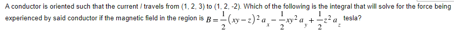 A conductor is oriented such that the current / travels from (1, 2, 3) to (1, 2, -2). Which of the following is the integral that will solve for the force being
experienced by said
tesla?
d conductor if the magnetic field in the region is B=(xy-z)² a¸——xy²a,
+ — 2² a ²
2
2