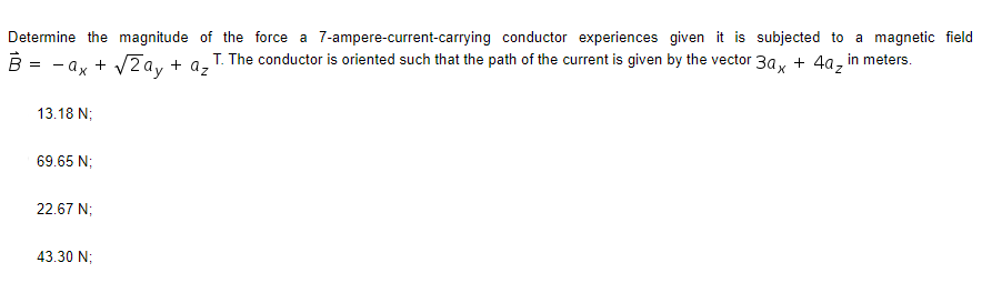 Determine the magnitude of the force a 7-ampere-current-carrying conductor experiences given it is subjected to a magnetic field
T. The conductor is oriented such that the path of the current is given by the vector 3ax + 4a₂ in meters.
=
- ax + √2ay + a₂]
13.18 N;
69.65 N;
22.67 N;
43.30 N;