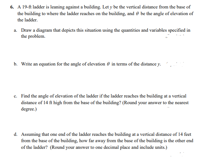 6. A 19-ft ladder is leaning against a building. Let y be the vertical distance from the base of
the building to where the ladder reaches on the building, and 0 be the angle of elevation of
the ladder.
a. Draw a diagram that depicts this situation using the quantities and variables specified in
the problem.
b. Write an equation for the angle of elevation 0 in terms of the distance y.
c. Find the angle of elevation of the ladder if the ladder reaches the building at a vertical
distance of 14 ft high from the base of the building? (Round your answer to the nearest
degree.)
d. Assuming that one end of the ladder reaches the building at a vertical distance of 14 feet
from the base of the building, how far away from the base of the building is the other end
of the ladder? (Round your answer to one decimal place and include units.)
