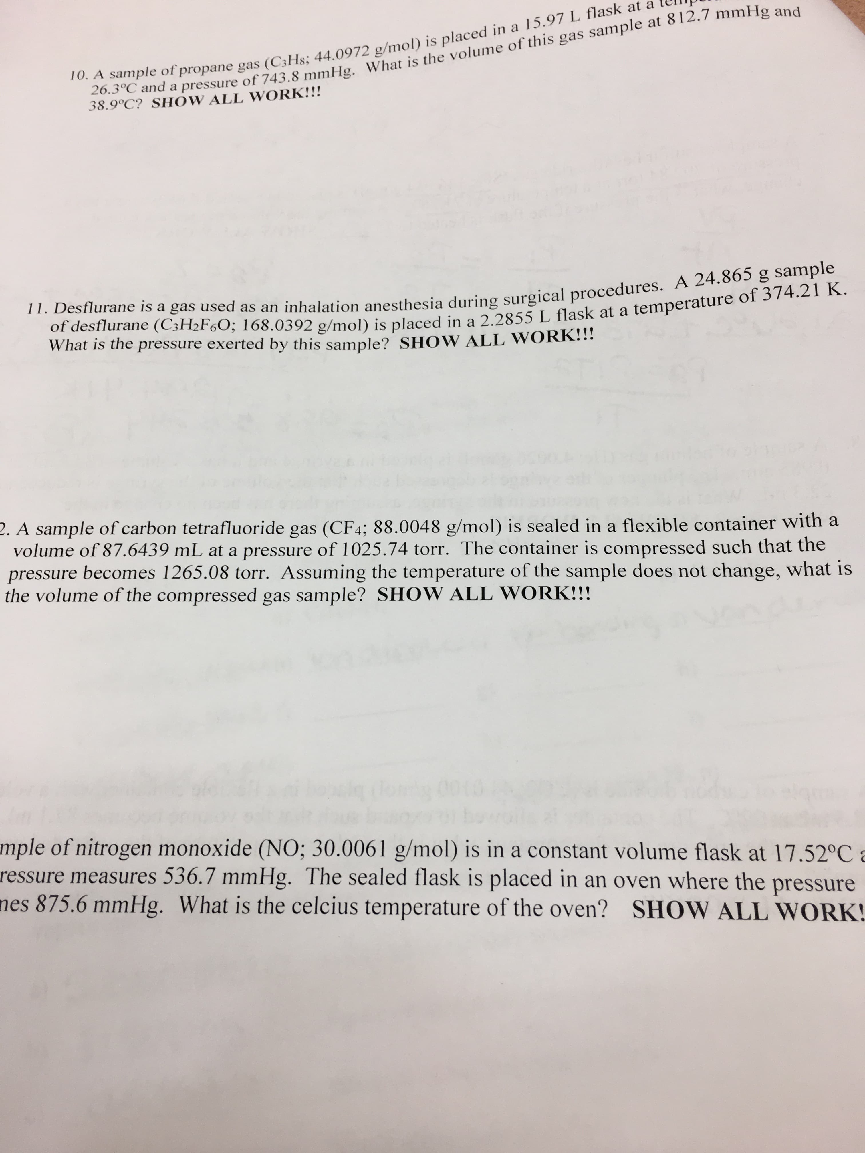 10. A sample of propane gas (C3H8; 44.0972 g/mol) is placed in a 15.97 L flask at a
26.3°C and a pressure of 743.8 mmHg. What is the volume of this gas sample at 812.7 mmHg and
38.9°C? SHOW ALL WORK!!!
11. Desflurane is a gas used as an inhalation anesthesia during surgical procedures. A 24.865 g sample
of desflurane (C3H2F60; 168.0392 g/mol) is placed in a 2.2855 L flask at a temperature of 374.21 K.
What is the pressure exerted by this sample? SHOW ALL WORK!!!
2. A sample of carbon tetrafluoride gas (CF4; 88.0048 g/mol) is sealed in a flexible container with a
volume of 87.6439 mL at a pressure of 1025.74 torr. The container is compressed such that the
pressure becomes 1265.08 torr. Assuming the temperature of the sample does not change, what is
the volume of the compressed gas sample? SHOW ALL WORK!!!
mple of nitrogen monoxide (NO; 30.0061 g/mol) is in a constant volume flask at 17.52°C a
ressure measures 536.7 mmHg. The sealed flask is placed in an oven where the pressure
nes 875.6 mmHg. What is the celcius temperature of the oven? SHOW ALL WORK!
