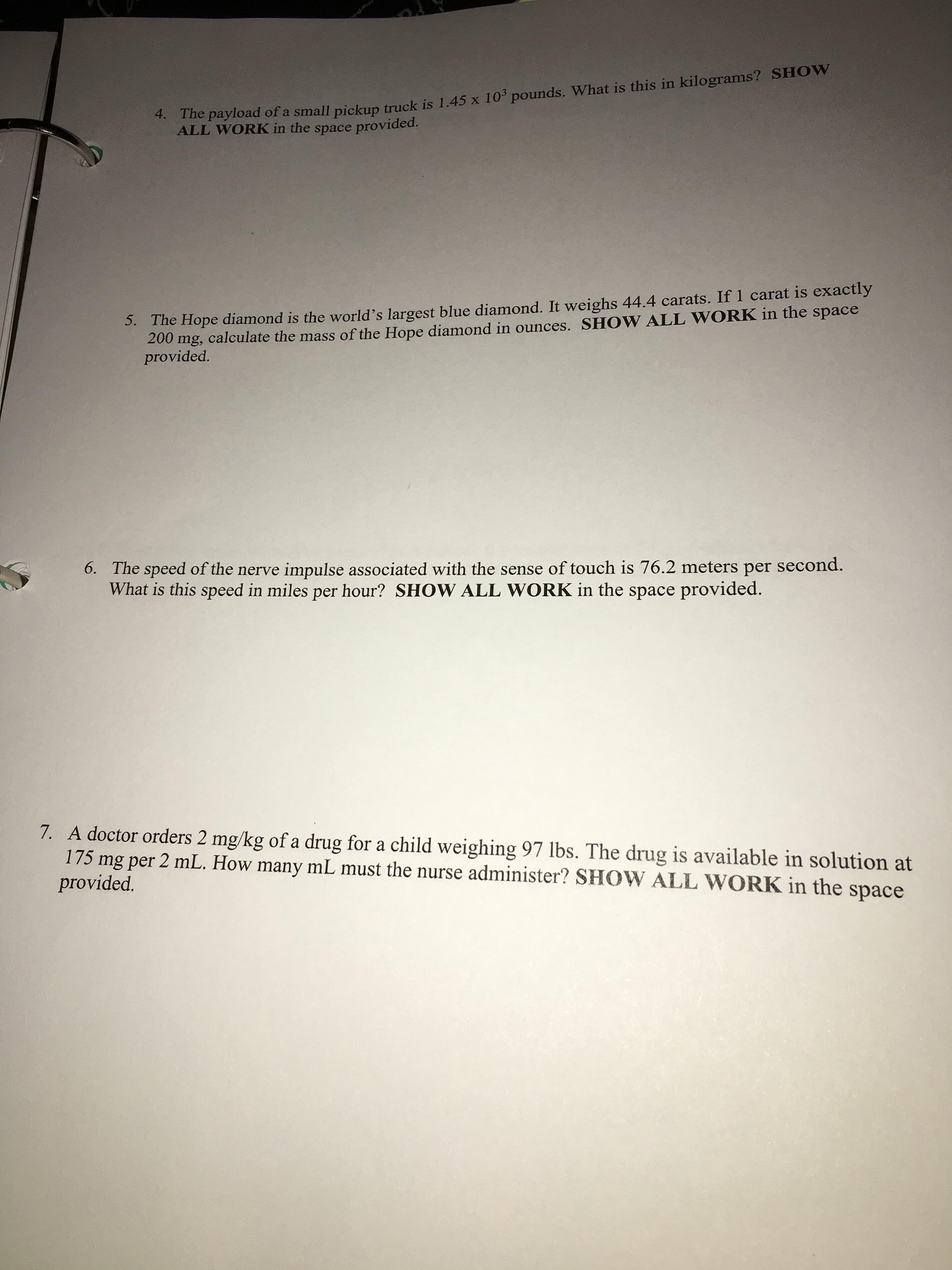 4. The payload of a small pickup truck is 1.45 x 10 pounds. What is this in kilograms? SHOW
ALL WORK in the space provided.
S. The Hope diamond is the world's largest blue diamond. It weighs 44.4 carats. If 1 carat is exactly
200 mg, calculate the mass of the Hope diamond in ounces. SHOW ALL WORK in the space
provided.
6. The speed of the nerve impulse associated with the sense of touch is 76.2 meters per second.
What is this speed in miles per hour? SHOW ALL WORK in the space provided.
7. A doctor orders 2 mg/kg of a drug for a child weighing 97 lbs. The drug is available in solution at
175 mg per 2 mL. How many mL must the nurse administer? SHOW ALL WORK in the space
provided.
