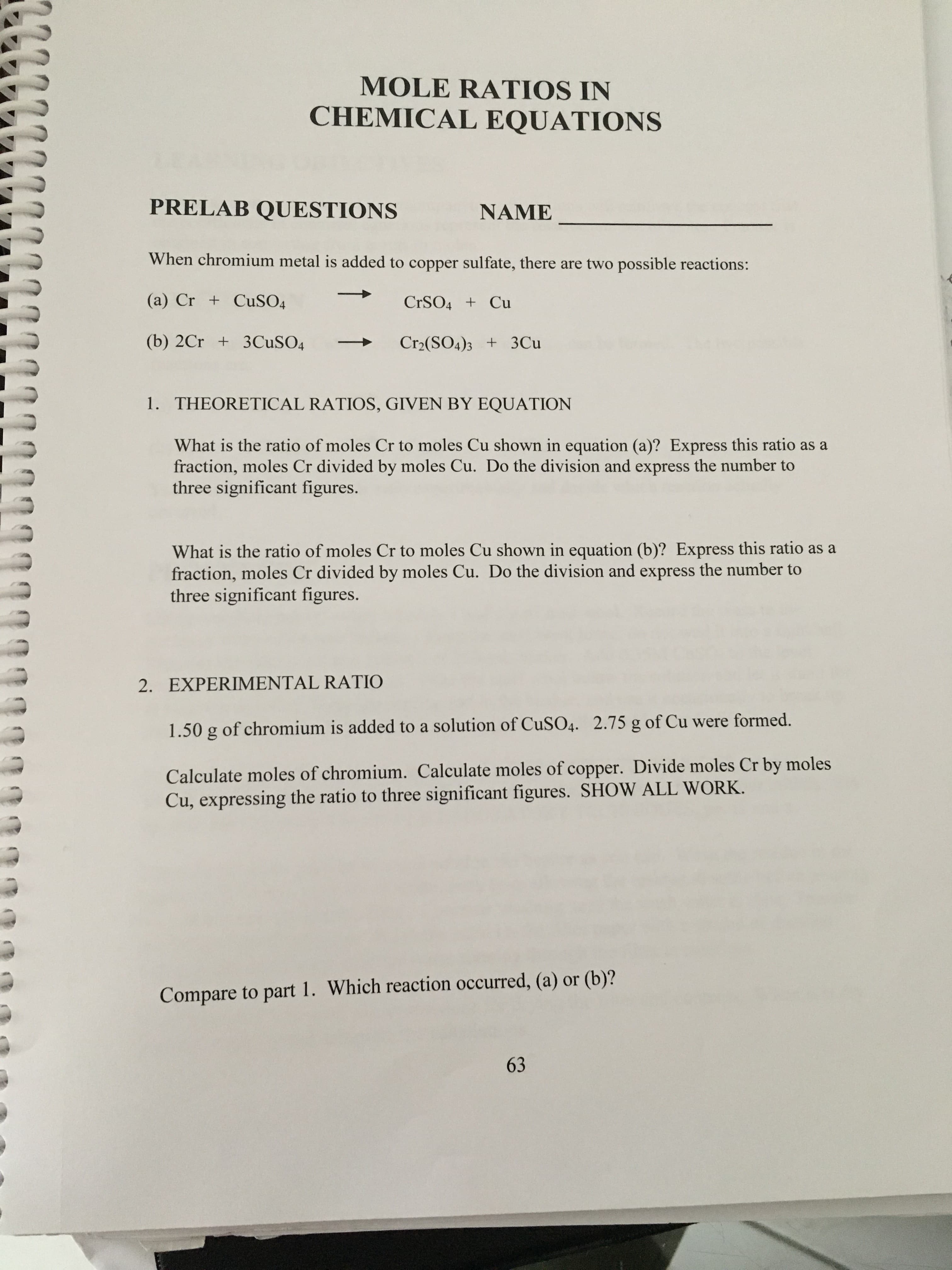 MOLE RATIOS IN
CHEMICAL EQUATIONS
PRELAB QUESTIONS
NAME
When chromium metal is added to copper sulfate, there are two possible reactions:
(a) Cr + CuSO4
CrSO4 Cu
(b) 2Cr 3CuSO4
Cr2(SO4)3 3Cu
1. THEORETICAL RATIOS, GIVEN BY EQUATION
What is the ratio of moles Cr to moles Cu shown in equation (a)? Express this ratio as a
fraction, moles Cr divided by moles Cu. Do the division and express the number to
three significant figures.
What is the ratio of moles Cr to moles Cu shown in equation (b)? Express this ratio as a
fraction, moles Cr divided by moles Cu. Do the division and express the number to
three significant figures.
2. EXPERIMENTAL RATIO
1.50 g of chromium is added to a solution of CuSO4. 2.75 g of Cu were formed.
Calculate moles of chromium. Calculate moles of copper. Divide moles Cr by moles
Cu, expressing the ratio to three significant figures. SHOW ALL WORK.
Compare to part 1. Which reaction occurred, (a) or (b)?
63
