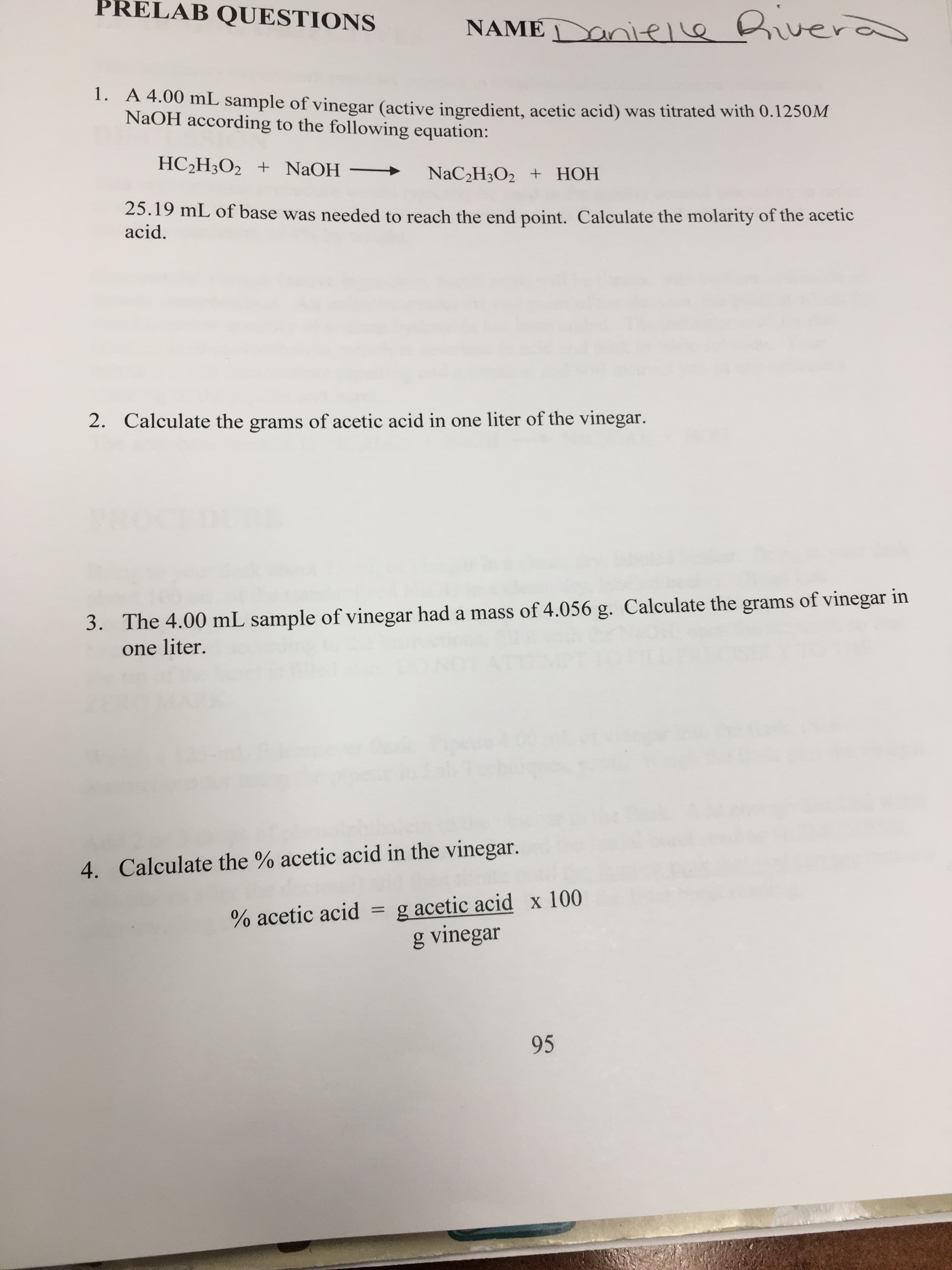 PRELAB QUESTIONS
NAME nieLe uer
1. A 4.00 mL sample of vinegar (active ingredient, acetic acid) was titrated with 0.1250M
NaOH according to the following equation:
HC2H3O2 + NaOH
NaC2H3O2 + HOH
25.19 mL of base was needed to reach the end point. Calculate the molarity of the acetic
acid
2.
Calculate the grams of acetic acid in one liter of the vinegar.
The 4.00 mL sample of vinegar had a mass of 4.056 g. Calculate the grams of vinegar in
one liter.
3.
4. Calculate the % acetic acid in the vinegar.
g acetic acid x 100
g vinegar
1
% acetic acid
95
