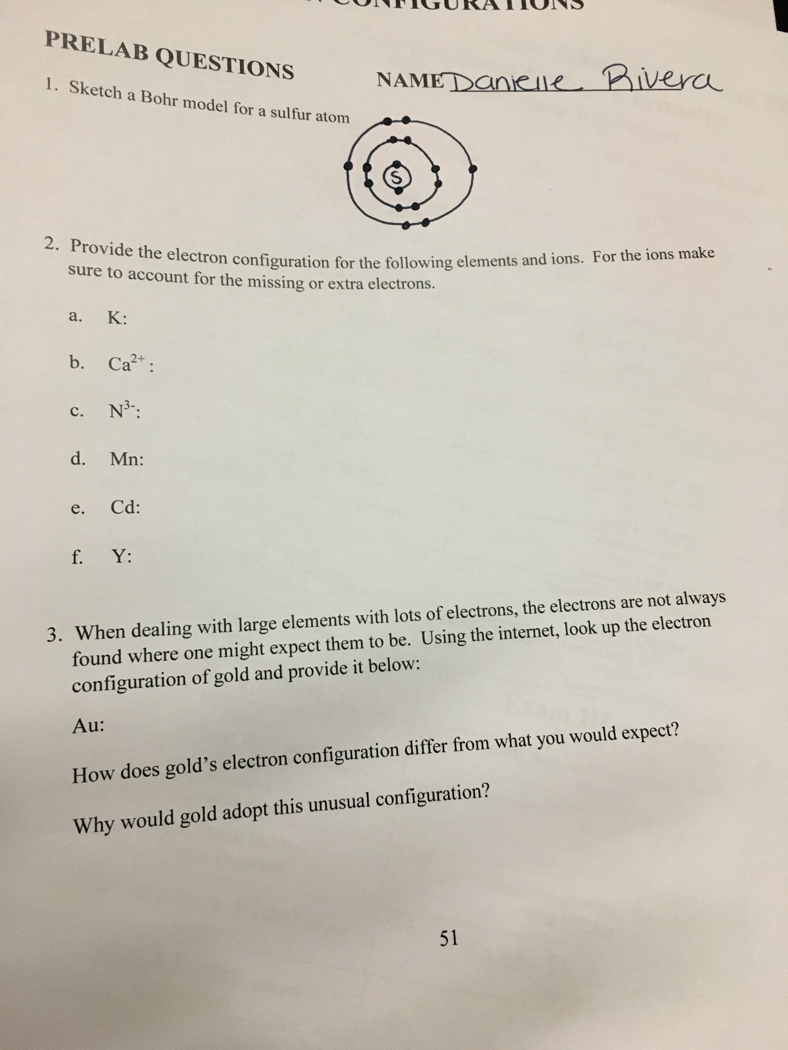 PRELAB QUESTIONS
NAMEDaniee Bivera
1. Sketch a Bohr model for a sulfur atom
2. Provide the electron configuration for the following elements and ions. For the ions make
sure to account for the missing
or extra electrons.
K:
а.
Ca
2+
b.
N3:
с.
d.
Mn:
Cd:
е.
f. Y:
3. When dealing with large elements with lots of electrons, the electrons are not always
found where one might expect them to be. Using the internet, look up the electron
configuration of gold and provide it below:
Au:
How does gold's electron configuration differ from what you would expect?
Why would gold adopt this unusual configuration?
51
