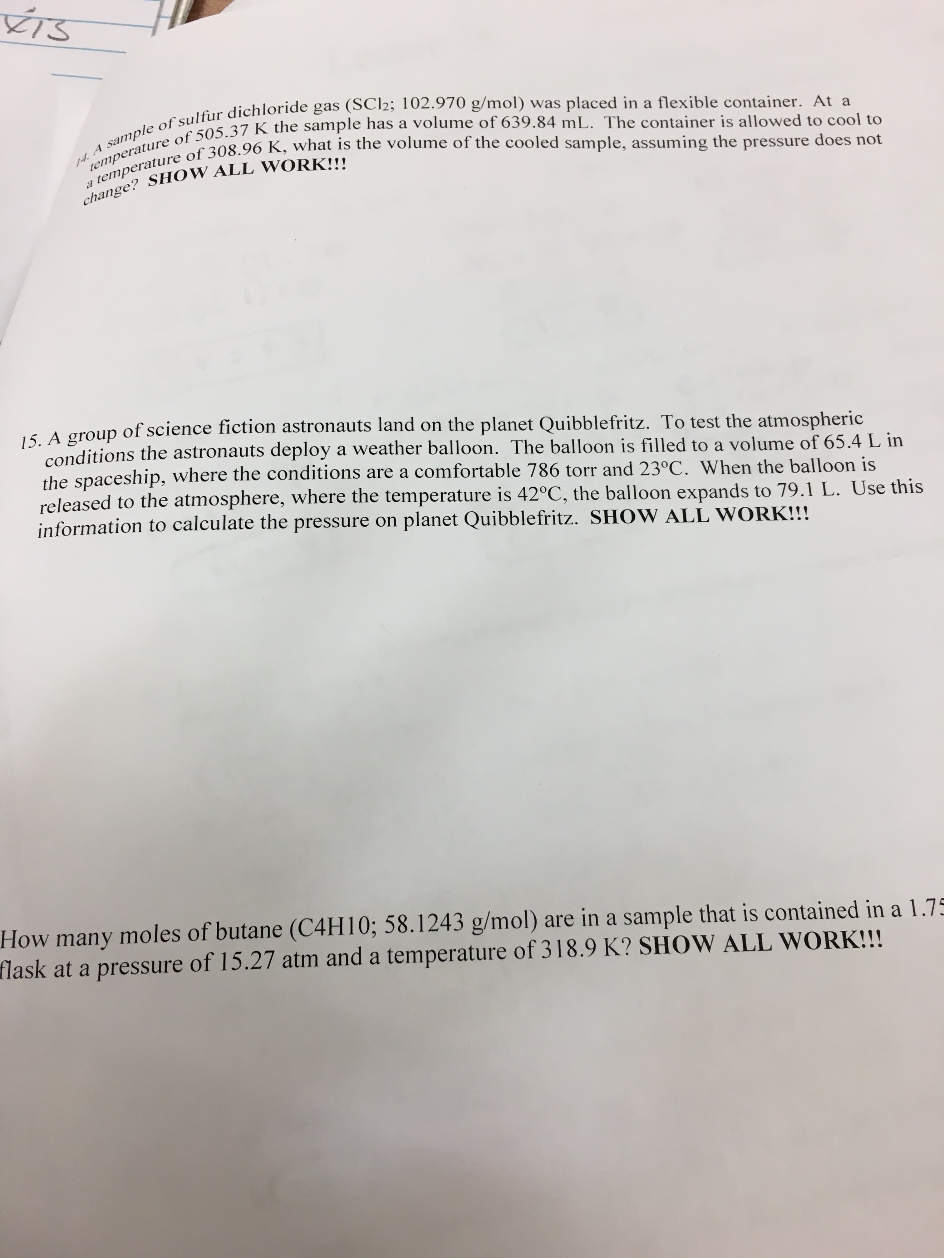 TS
14. A sample of sulfur dichloride gas (SCI2; 102.970 g/mol) was placed in a flexible container. At a
a temperature of 308.96 K, what is the volume of the cooled sample, assuming the pressure does not
temperature of 505.37 K the sample has a volume of 639.84 mL. The container is allowed to cool to
change? SHOW ALL WORK!!!
of science fiction astronauts land on the planet Quibblefritz. To test the atmospheric
15. A group
conditions the astronauts deploy a weather balloon. The balloon is filled to a volume of 65.4 L in
the spaceship, where the conditions are a comfortable 786 torr and 23°C. When the balloon is
released to the atmosphere, where the temperature is 42°C, the balloon expands to 79.1 L. Use this
information to calculate the pressure on planet Quibblefritz. SHOW ALL WORK!!!
How many moles of butane (C4H 10; 58.1243 g/mol) are ina sample that is contained in a 1.75
flask at a pressure of 15.27 atm and a temperature of 318.9 K? SHOW ALL WORK!!!
