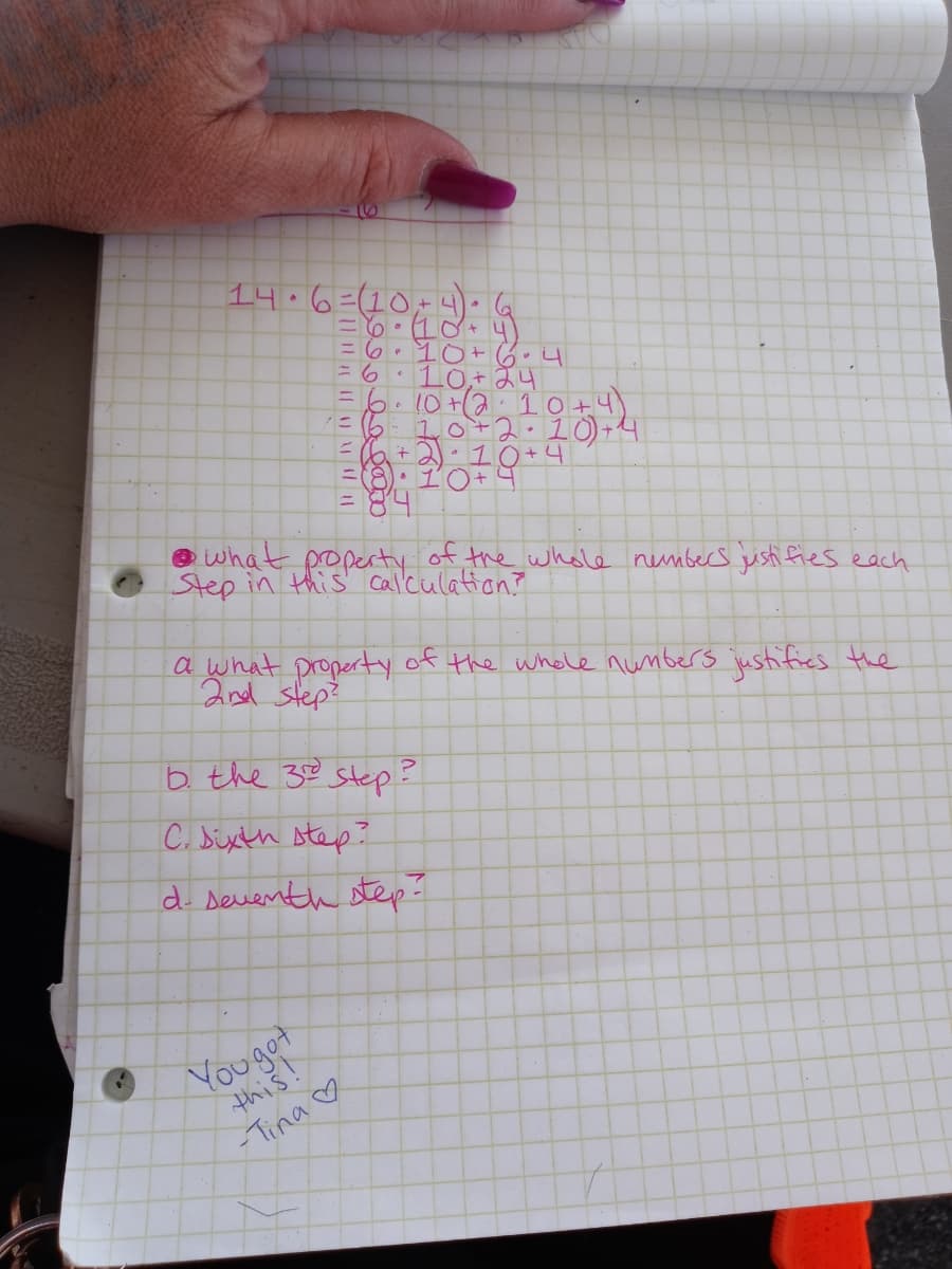 14.6=(10,- .
=6. 10+ 6.4
10,+ 24
6.10+210+4)
1=610+2.10) +4
E6+2).10+4
O what poperty of the whole nembers justi fies each
Step in this' Callculation?
a what property of the whole nunbers justifies the
2nd step?
b the 32 step?
C. Sixth step?
d. Deuenth step-
Youget
this!
Tina ♡
