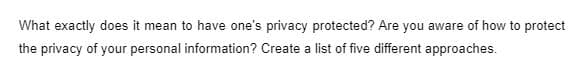 What exactly does it mean to have one's privacy protected? Are you aware of how to protect
the privacy of your personal information? Create a list of five different approaches.
