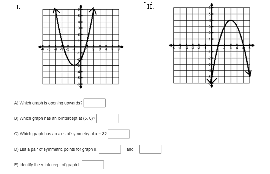 I.
A) Which graph is opening upwards?
B) Which graph has an x-intercept at (5, 0)?
C) Which graph has an axis of symmetry at x = 3?
D) List a pair of symmetric points for graph II.
E) Identify the y-intercept of graph I.
and
II.