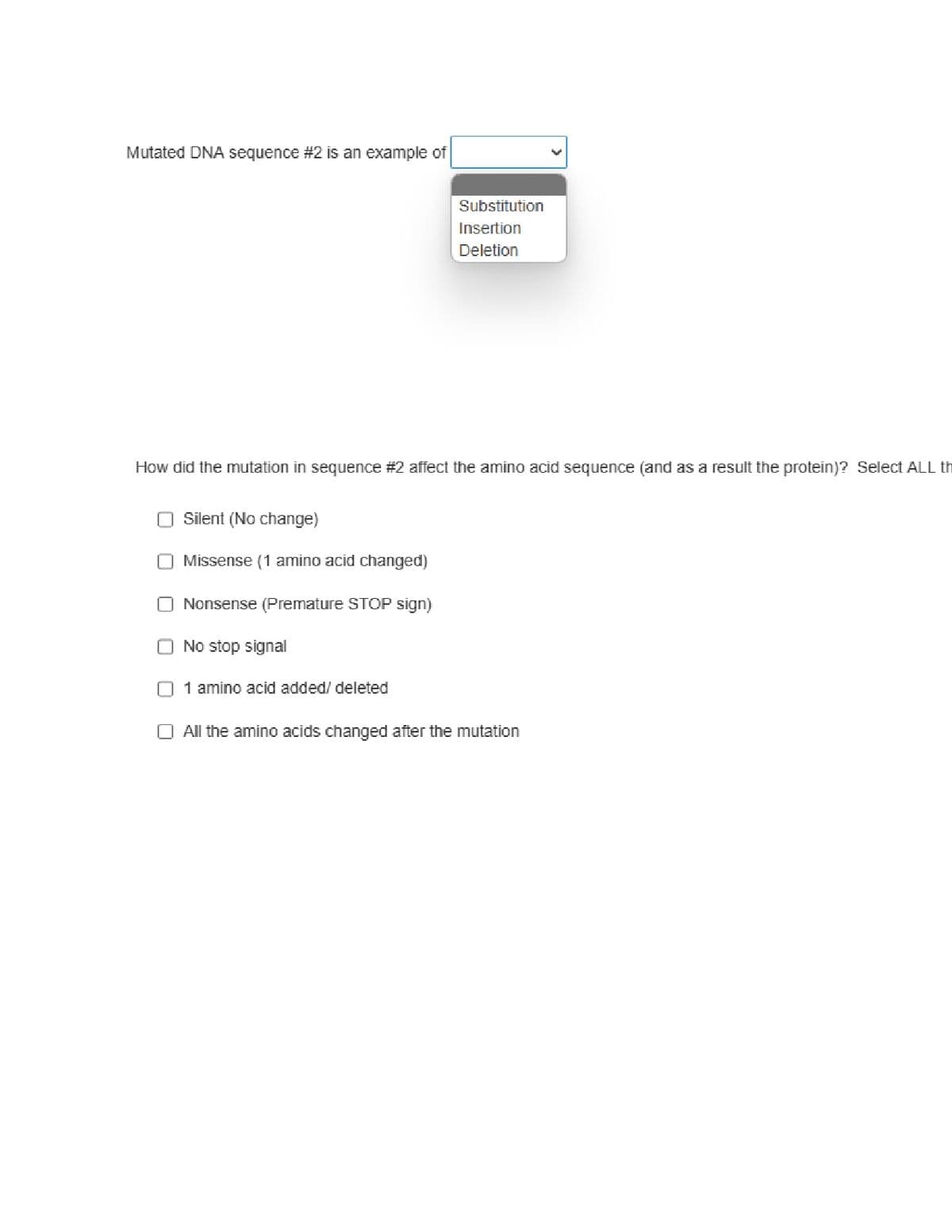 Mutated DNA sequence # 2 is an example of
How did the mutation in sequence #2 affect the amino acid sequence (and as a result the protein)? Select ALL th
Silent (No change)
Missense (1 amino acid changed)
Nonsense (Premature STOP sign)
O No stop signal
Substitution
Insertion
Deletion
n 1 amino acid added/ deleted
O All the amino acids changed after the mutation