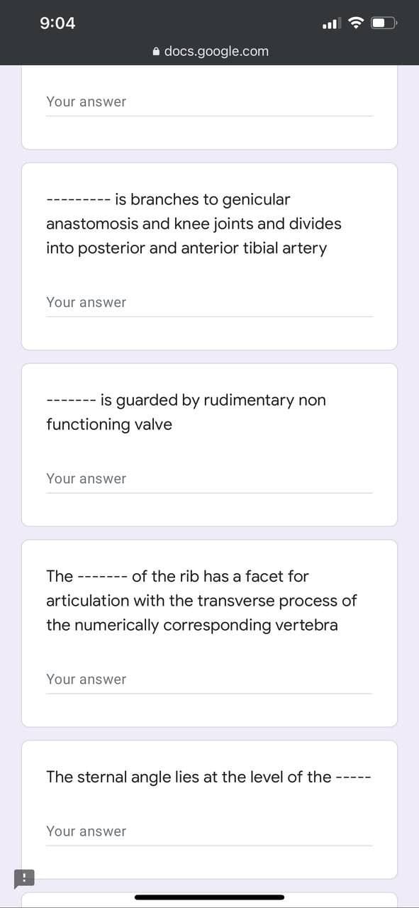 9:04
a docs.google.com
Your answer
is branches to genicular
anastomosis and knee joints and divides
into posterior and anterior tibial artery
Your answer
--- is guarded by rudimentary non
functioning valve
Your answer
The
of the rib has a facet for
----- --
articulation with the transverse process of
the numerically corresponding vertebra
Your answer
The sternal angle lies at the level of the
Your answer
