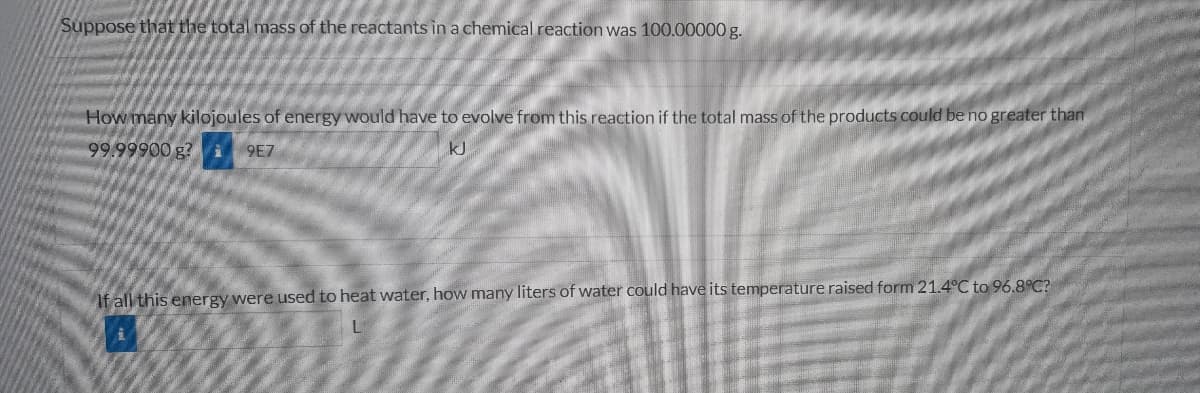 Suppose that the total mass of the reactants in a chemical reaction was 100.00000 g.
How many kilojoules of energy would have to evolve from this reaction if the total mass of the products could be no greater than
99.99900 g?
9E7
kJ
If all this energy were used to heat water, how many liters of water could have its temperature raised form 21.4°C to 96.8°C?