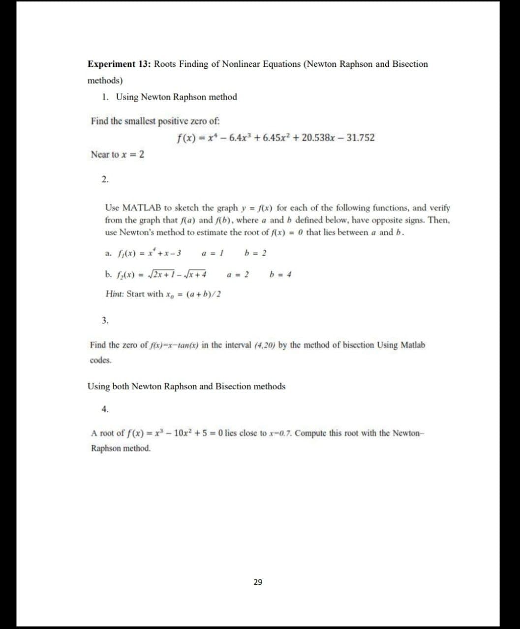 Experiment 13: Roots Finding of Nonlinear Equations (Newton Raphson and Bisection
methods)
1. Using Newton Raphson method
Find the smallest positive zero of:
f(x) = x* – 6.4x³ + 6.45x2 + 20.538x – 31.752
Near to x = 2
2.
Use MATLAB to sketch the graph y f(x) for each of the following functions, and verify
from the graph that f(a) and f(b), where a and b defined below, have opposite signs. Then,
use Newton's method to estimate the root of f(x) = 0 that lies between a and b.
a. f,(x) = x'+x- 3
a = 1
b = 2
b. f,(x) = /2x +1-x+ 4
a = 2
b = 4
Hint: Start with x, (a+b)/2
3.
Find the zero of fix)=x-tan(x) in the interval (4,20) by the method of bisection Using Matlab
codes.
Using both Newton Raphson and Bisection methods
4.
A root of f(x) = x - 10x? + 5 = 0 lies close to x-0.7. Compute this root with the Newton-
Raphson method.
29
