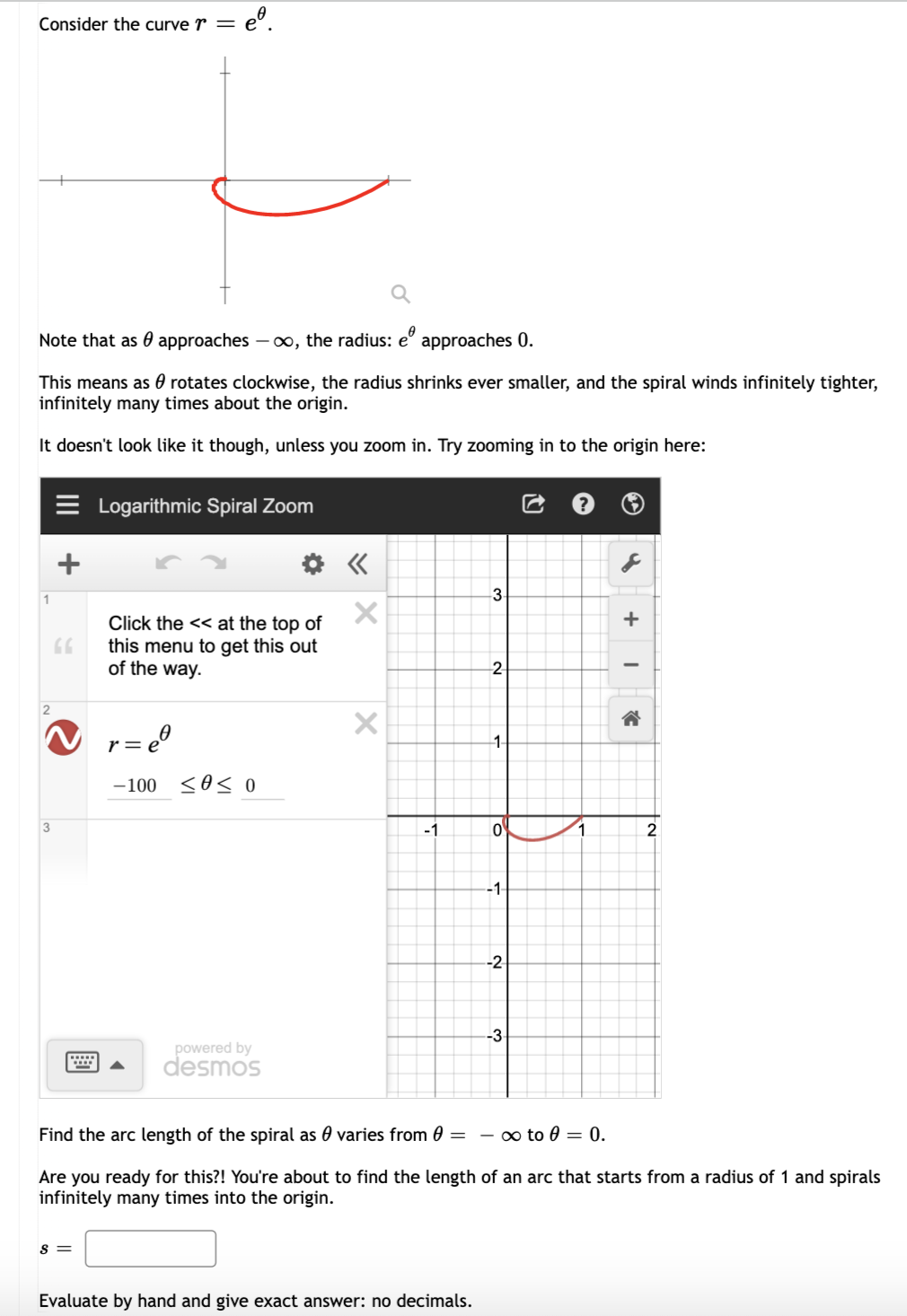 Consider the curve r = e
°.
Note that as 0 approaches – ∞, the radius: e° approaches 0.
This means as 0 rotates clockwise, the radius shrinks ever smaller, and the spiral winds infinitely tighter,
infinitely many times about the origin.
It doesn't look like it though, unless you zoom in. Try zooming in to the origin here:
Logarithmic Spiral Zoom
1
+
Click the << at the top of
this menu to get this out
of the way.
-2
2
= e0
r =
1-
-100 <0< 0
3
-1
1.
2.
-1-
-2
-3
powered by
desmos
Find the arc length of the spiral as 0 varies from 0 = - ∞ to 0 = 0.
Are you ready for this?! You're about to find the length of an arc that starts from a radius of 1 and spirals
infinitely many times into the origin.
s =
Evaluate by hand and give exact answer: no decimals.
of
II
