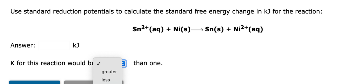 Use standard reduction potentials to calculate the standard free energy change in kJ for the reaction:
Sn2+(aq) + Ni(s)-
→ Sn(s) + Ni2+(aq)
Answer:
kJ
K for this reaction would bE v
than one.
greater
less
