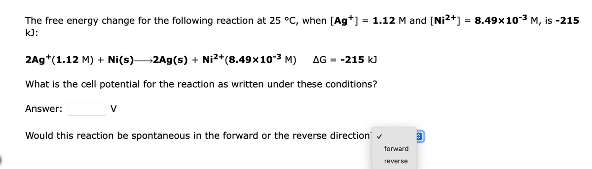 The free energy change for the following reaction at 25 °C, when [Ag*] = 1.12 M and [Ni2+] = 8.49x10-3 M, is -215
kJ:
2Ag+(1.12 M) + Ni(s)→2Ag(s) + Ni2+(8.49×10-3 M)
AG :
-215 kJ
%D
What is the cell potential for the reaction as written under these conditions?
Answer:
V
Would this reaction be spontaneous in the forward or the reverse direction v
forward
reverse
