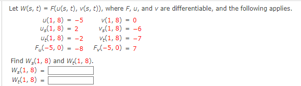 Let W(s, t) = F(u(s, t), v(s, t)), where F, u, and v are differentiable, and the following applies.
U(1,8) = -5
v(1, 8) = 0
Us(1,8)
= 2
Vs(1,8)
= -6
(1,8) = -2
V+(1,8) = -7
Fu(-5, 0) = -8
F✓(-5, 0) = 7
Find W,(1, 8) and We(1, 8).
W,(1,8)
W-(1,8)
=