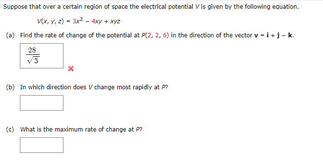 Suppose that over a certain region of space the electrical potential V is given by the following equation.
V(x, y, z) = 3x² - 4xy + xyz
(a) Find the rate of change of the potential at P(2, 2, 6) in the direction of the vector v = i + j – k.
28
√3
(b) In which direction does V change most rapidly at P?
(c) What is the maximum rate of change at P?