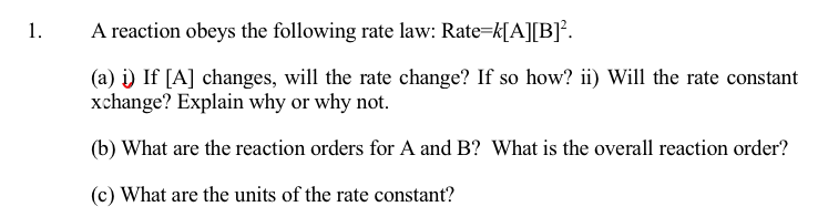 1.
A reaction obeys the following rate law: Rate=k[A][B].
(a) i) If [A] changes, will the rate change? If so how? ii) Will the rate constant
xchange? Explain why or why not.
(b) What are the reaction orders for A and B? What is the overall reaction order?
(c) What are the units of the rate constant?
