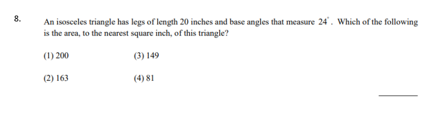 8.
An isosceles triangle has legs of length 20 inches and base angles that measure 24. Which of the following
is the area, to the nearest square inch, of this triangle?
(1) 200
(3) 149
(2) 163
(4) 81
