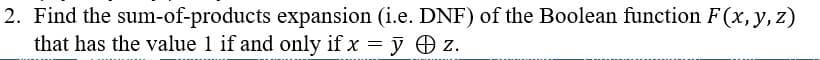 2. Find the sum-of-products expansion (i.e. DNF) of the Boolean function F(x, y, z)
that has the value 1 if and only if x = y + z.