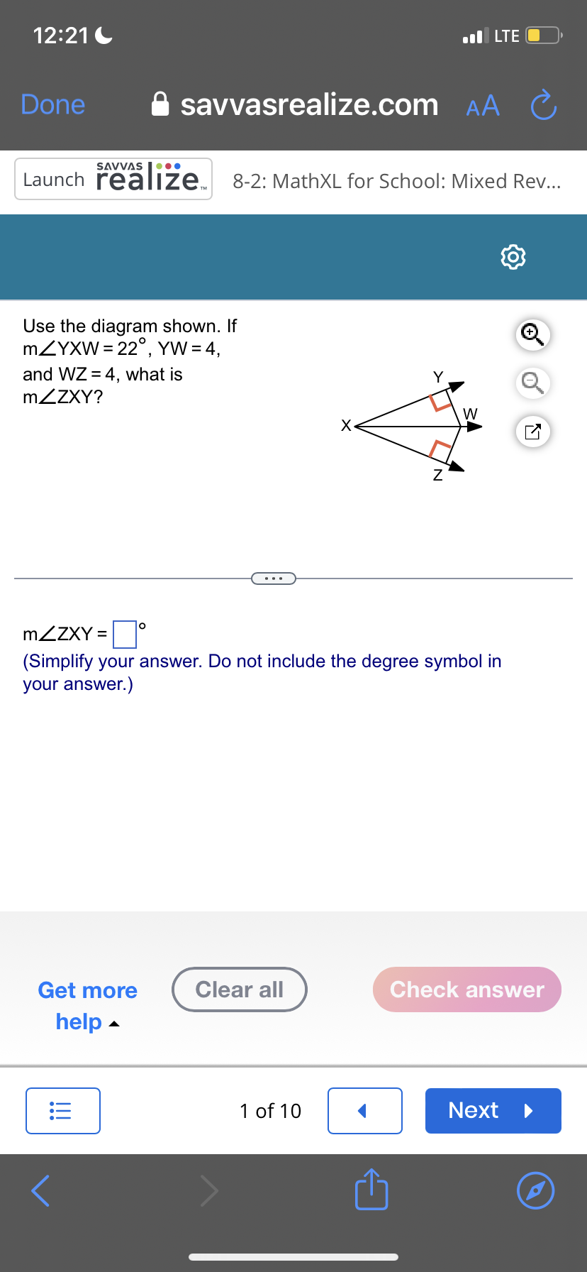 12:21
Done
Use the diagram shown. If
mZYXW = 22°, YW = 4,
savvasrealize.com AA
SAVVAS
Launch realize 8-2: MathXL for School: Mixed Rev...
and WZ = 4, what is
mZZXY?
Get more
help
!!!
Clear all
X
1 of 10
.LTE O
Y
O
mZZXY = ☐
(Simplify your answer. Do not include the degree symbol in
your answer.)
Z
W
Ć
Check answer
Next