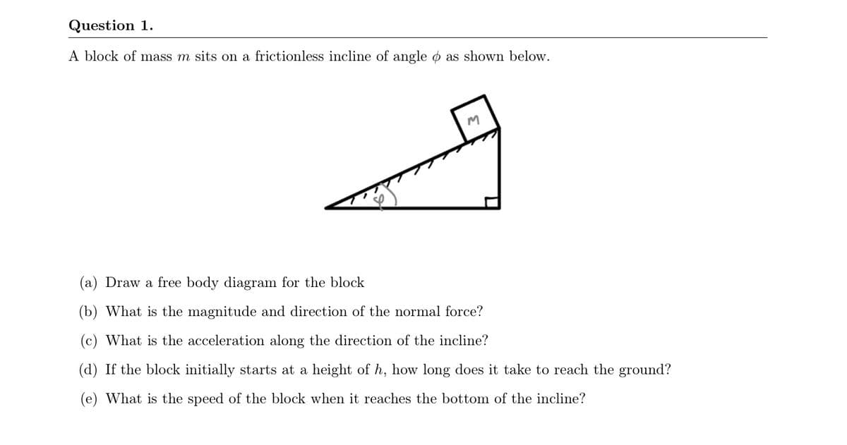 Question 1.
A block of mass m sits on a frictionless incline of angle o as shown below.
(a) Draw a free body diagram for the block
(b) What is the magnitude and direction of the normal force?
(c) What is the acceleration along the direction of the incline?
(d) If the block initially starts at a height of h, how long does it take to reach the ground?
(e) What is the speed of the block when it reaches the bottom of the incline?
