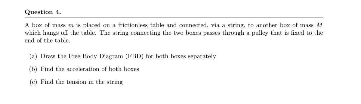 Question 4.
A box of mass m is placed on a frictionless table and connected, via a string, to another box of mass M
which hangs off the table. The string connecting the two boxes passes through a pulley that is fixed to the
end of the table.
(a) Draw the Free Body Diagram (FBD) for both boxes separately
(b) Find the acceleration of both boxes
(c) Find the tension in the string
