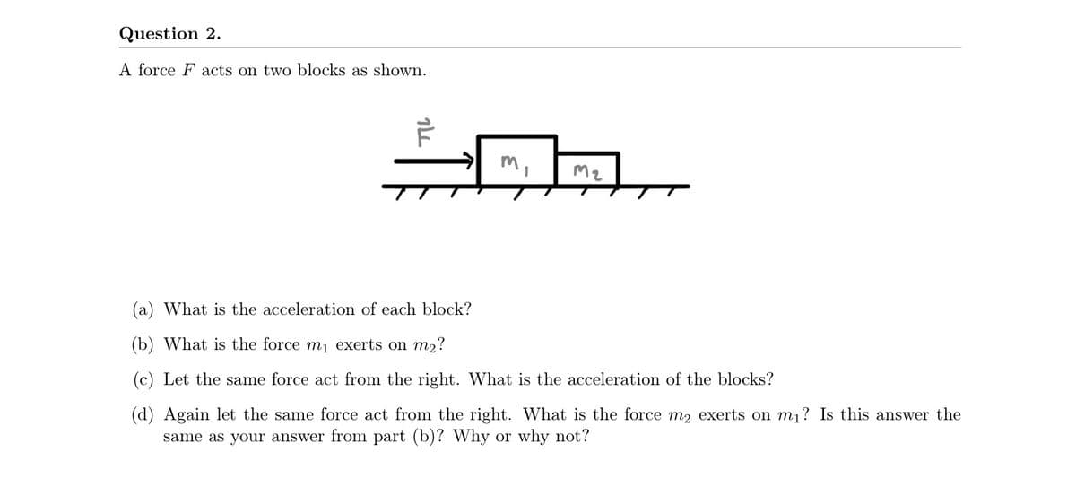 Question 2.
A force F acts on two blocks as shown.
M2
(a) What is the acceleration of each block?
(b) What is the force m1 exerts on m2?
(c) Let the same force act from the right. What is the acceleration of the blocks?
(d) Again let the same force act from the right. What is the force m2 exerts on m1? Is this answer the
same as your answer from part (b)? Why or why not?
