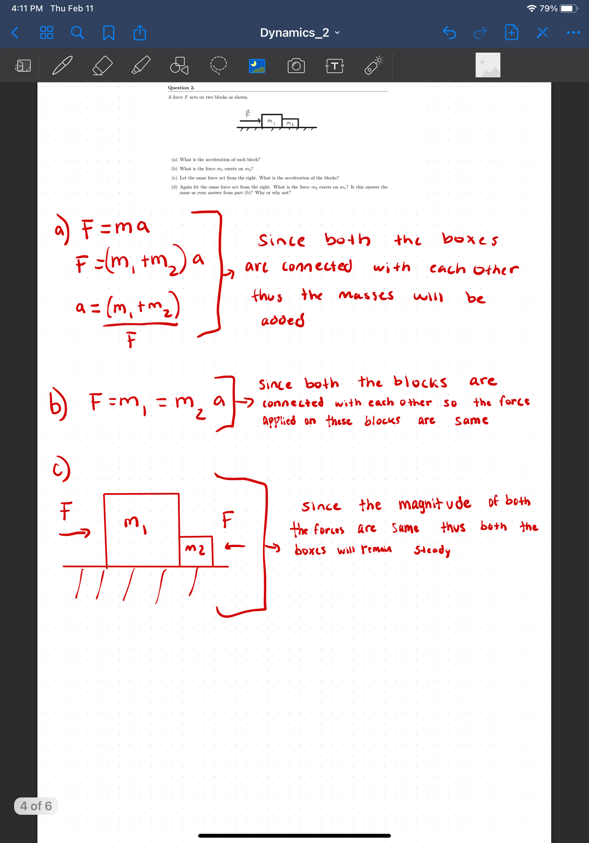 4:11 PM Thu Feb 11
* 79%
Dynamics_2 -
5
T
Question 2.
A force F acts on two blocks as shown.
(a) What is the acceleration of each block?
(b) What is the force mi exerts on m2?
(c) Let the same force act from the right. What is the acceleration of the blocks?
(d) Again let the same force act from the right. What is the force m2 exerts on m? Is this answer the
same as your answer from part (b)? Why or why not?
a) F=ma
Since both
the
boxes
F =(m, +m,) a
m).
are connected
with
cach other
thus the masses
be
a = (m, tm)
will
added
Since both
the blocks
are
F=m, = m
2
connected with each o ther
SO
the force
applied on these blocks
are
Same
since the magnit ude of both
the forces are same
m,
F
thus
both the
s boxes will remain
Steady
4 of 6
It
