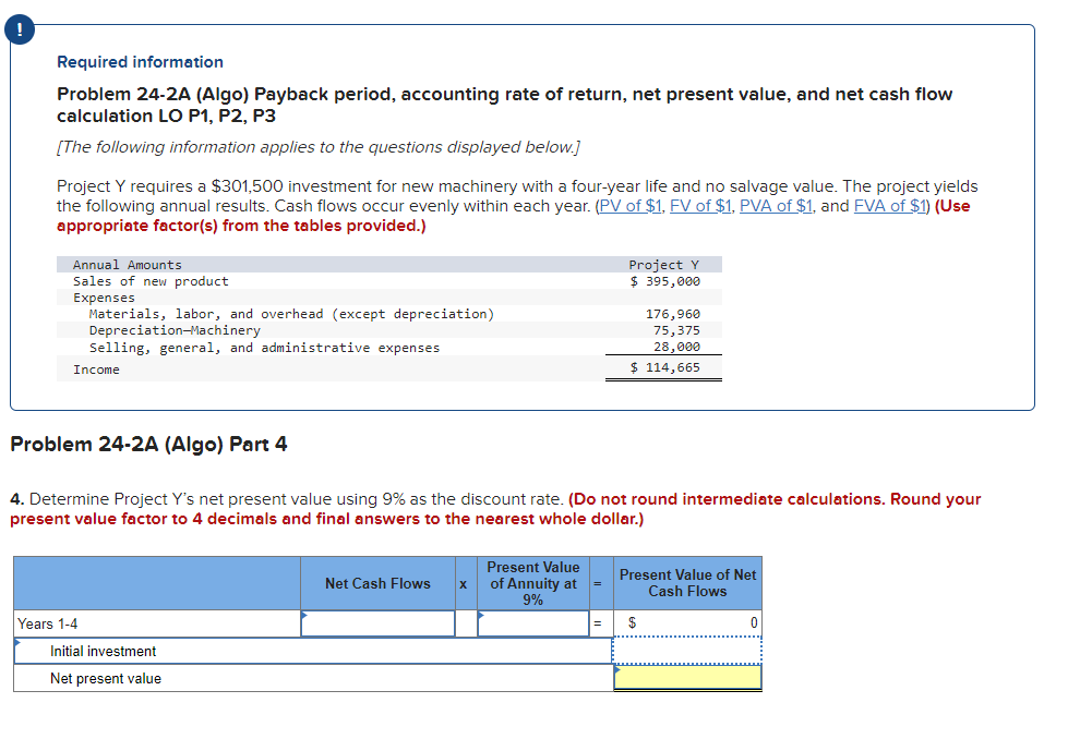 Required information
Problem 24-2A (Algo) Payback period, accounting rate of return, net present value, and net cash flow
calculation LO P1, P2, P3
[The following information applies to the questions displayed below.]
Project Y requires a $301,500 investment for new machinery with a four-year life and no salvage value. The project yields
the following annual results. Cash flows occur evenly within each year. (PV of $1, FV of $1, PVA of $1, and FVA of $1) (Use
appropriate factor(s) from the tables provided.)
Annual Amounts
Sales of new product
Expenses
Materials, labor, and overhead (except depreciation)
Depreciation-Machinery
Selling, general, and administrative expenses
Income
Problem 24-2A (Algo) Part 4
Years 1-4
4. Determine Project Y's net present value using 9% as the discount rate. (Do not round intermediate calculations. Round your
present value factor to 4 decimals and final answers to the nearest whole dollar.)
Initial investment
Net present value
Net Cash Flows
X
Present Value
of Annuity at
9%
Project Y
$ 395,000
=
176,960
75,375
28,000
$ 114,665
Present Value of Net
Cash Flows
$