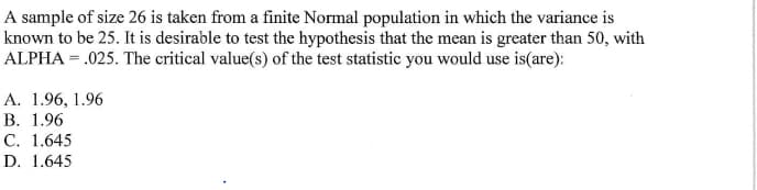 A sample of size 26 is taken from a finite Normal population in which the variance is
known to be 25. It is desirable to test the hypothesis that the mean is greater than 50, with
ALPHA=.025. The critical value(s) of the test statistic you would use is(are):
A. 1.96, 1.96
B. 1.96
C. 1.645
D. 1.645