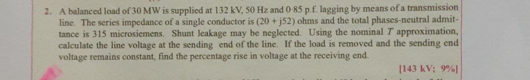 2. A balanced load of 30 MW is supplied at 132 kV, 50 Hz and 0-85 p.f. lagging by means of a transmission
line. The series impedance of a single conductor is (20 +j52) ohms and the total phases-neutral admit-
tance is 315 mnicrosiemens. Shunt leakage may be neglected. Using the nominal T approximation,
calculate the line voltage at the sending end of the line. If the load is removed and the sending end
voltage remains constant, find the percentage rise in voltage at the receiving end.
[143 kV; 9%]
