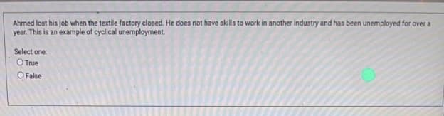 Ahmed lost his job when the textile factory closed. He does not have skills to work in another industry and has been unemployed for over a
year. This is an example of cyclical unemployment.
Select one:
O True
O False
