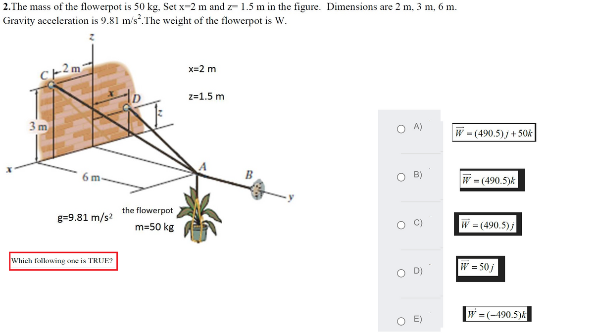 2.The mass of the flowerpot is 50 kg, Set x-2 m and z= 1.5 m in the figure. Dimensions are 2 m, 3 m, 6 m.
Gravity acceleration is 9.81 m/s.The weight of the flowerpot is W.
x=2 m
z=1.5 m
3 m
A)
W = (490.5)j+50k
6 m.
B
B)
W = (490.5)k
the flowerpot
g=9.81 m/s2
m=50 kg
W = (490.5) j
Which following one is TRUE?
W = 50 j
D)
W = (-490.5)k
O E)
