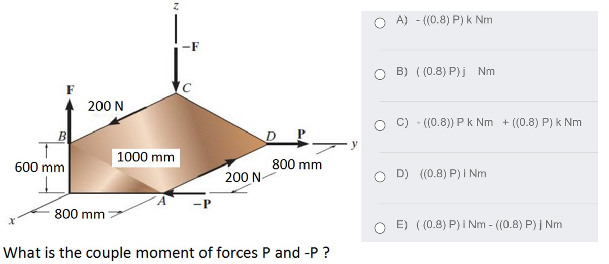 O A) - ((0.8) P) k Nm
-F
B) ( (0.8) P)j Nm
F
200 N
C) - ((0.8)) P k Nm + ((0.8) P) k Nm
B
D
1000 mm
600 mm
800 mm
200 N-
D) ((0.8) P) i Nm
800 mm
E) ((0.8) P) i Nm - ((0.8) P) j Nm
What is the couple moment of forces P and -P ?
