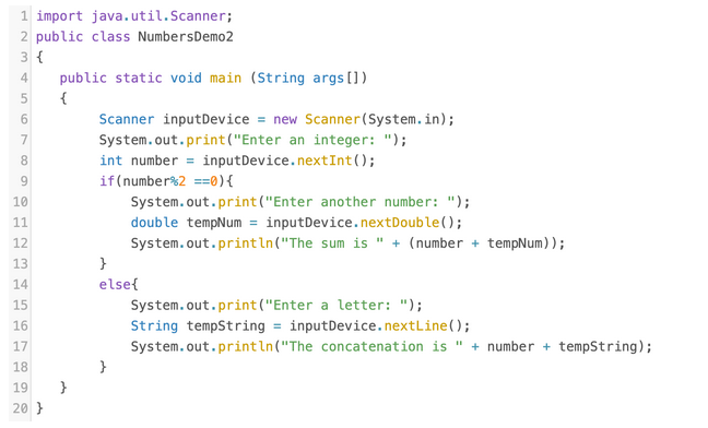 1 import java.util.Scanner;
2 public class NumbersDemo2
3 {
4
public static void main (String args[])
5
{
Scanner inputDevice = new Scanner(System.in);
System.out.print("Enter an integer: ");
int number = inputDevice.nextInt();
8.
9
if(number%2 ==0){
10
System.out.print("Enter another number: ");
double tempNum = inputDevice.nextDouble();
11
12
System.out.println("The sum is " + (number + tempNum) );
13
}
14
else{
15
System.out.print("Enter a letter: ");
16
String tempString = inputDevice.nextLine();
17
System.out.println("The concatenation is " + number + tempString);
18
19 }
20 }
