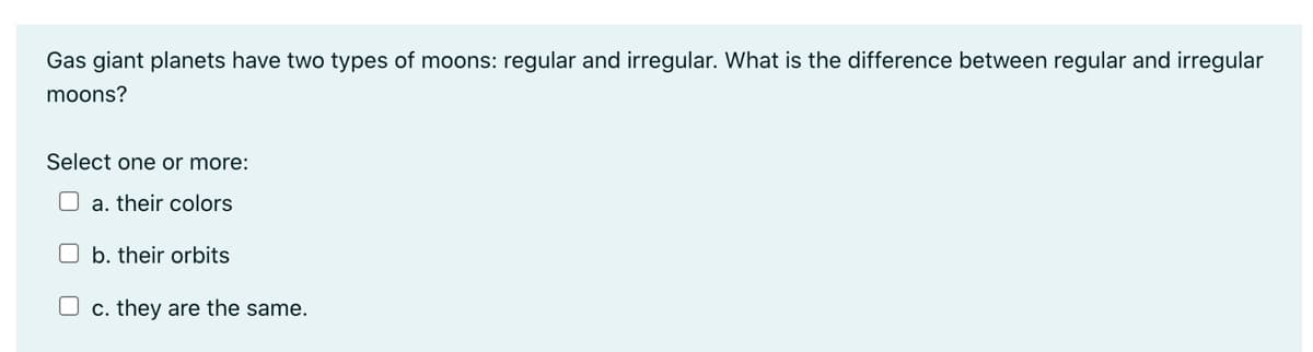 Gas giant planets have two types of moons: regular and irregular. What is the difference between regular and irregular
moons?
Select one or more:
a. their colors
b. their orbits
c. they are the same.