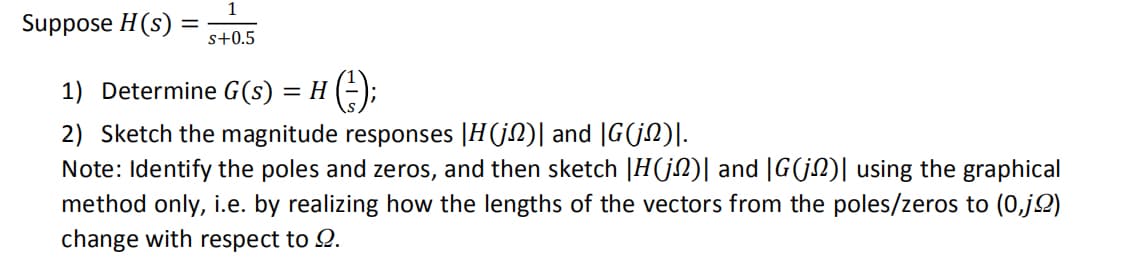 Suppose H(s): s+0.5
1) Determine G(s)
2) Sketch the magnitude responses |H(j)| and |G(j)|.
Note: Identify the poles and zeros, and then sketch |H(j)| and |G(j)| using the graphical
method only, i.e. by realizing how the lengths of the vectors from the poles/zeros to (0,jo)
change with respect to Ω.
=
H(-²);