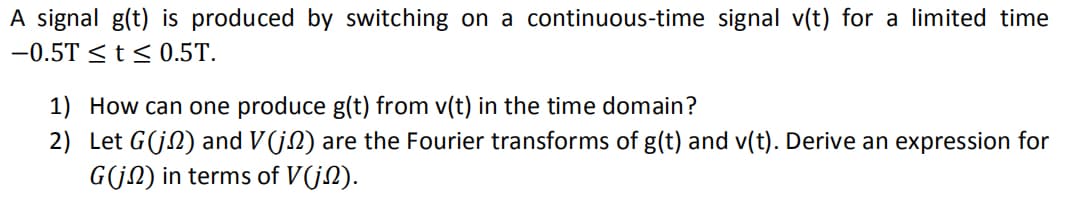 A signal g(t) is produced by switching on a continuous-time signal v(t) for a limited time
-0.5T ≤ t ≤ 0.5T.
1) How can one produce g(t) from v(t) in the time domain?
2) Let G(j) and V(j) are the Fourier transforms of g(t) and v(t). Derive an expression for
G(j) in terms of V(j).